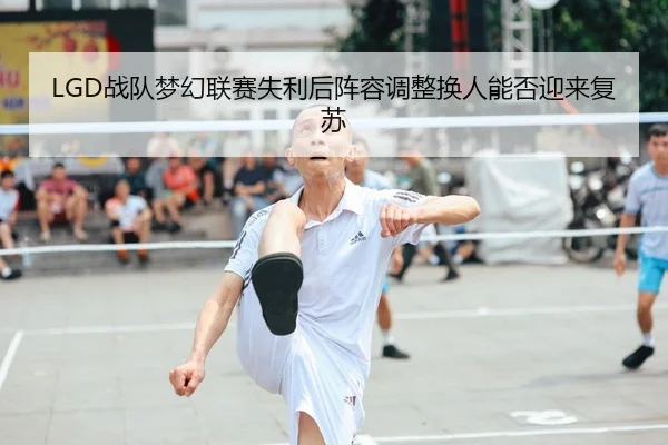 LGD战队梦幻联赛失利后阵容调整换人能否迎来复苏